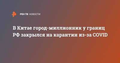 В Китае город-миллионник у границ РФ закрылся на карантин из-за COVID - ren.tv - Россия - Китай - Благовещенск - Хэйхэ