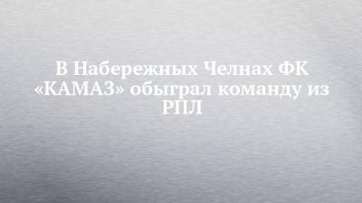 В Набережных Челнах ФК «КАМАЗ» обыграл команду из РПЛ - chelny-izvest.ru - Россия - Екатеринбург - Набережные Челны - Иваново