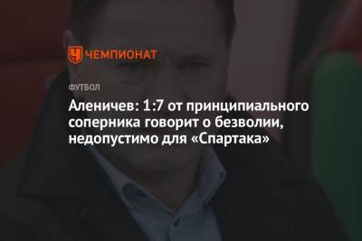 Дмитрий Аленичев - Аленичев: 1:7 от принципиального соперника говорит о безволии, недопустимо для «Спартака» - championat.com