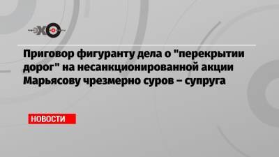 Глеб Марьясов - Приговор фигуранту дела о «перекрытии дорог» на несанкционированной акции Марьясову чрезмерно суров – супруга - echo.msk.ru - Москва