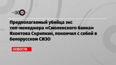 Предполагаемый убийца экс топ-менеджера «Смоленского банка» Яхонтова Скрипкин, покончил с собой в белорусском СИЗО - echo.msk.ru - Москва - Россия - Смоленск - Белоруссия