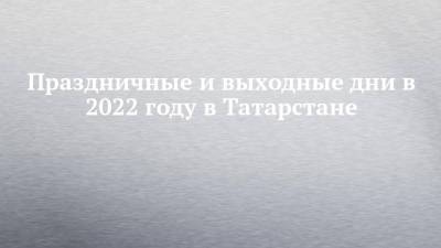 Праздничные и выходные дни в 2022 году в Татарстане - chelny-izvest.ru - Россия - респ. Татарстан