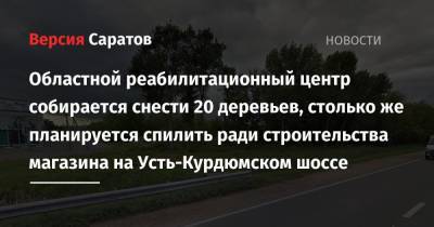 Областной реабилитационный центр собирается снести 20 деревьев, столько же планируется спилить ради строительства магазина на Усть-Курдюмском шоссе - nversia.ru - Саратов