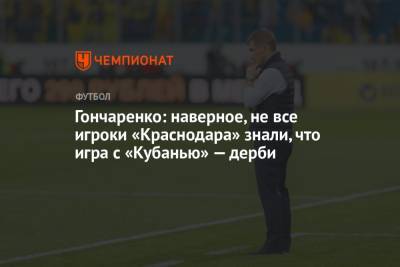 Виктор Гончаренко - Гончаренко: наверное, не все игроки «Краснодара» знали, что игра с «Кубанью» — дерби - championat.com - Россия - Краснодар