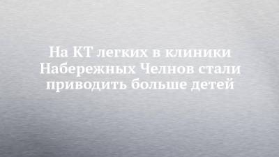 На КТ легких в клиники Набережных Челнов стали приводить больше детей - chelny-izvest.ru - Набережные Челны