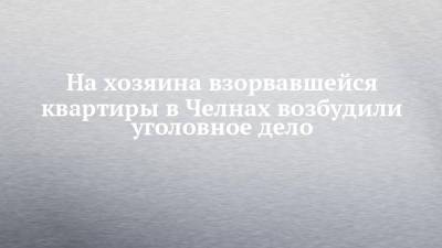 На хозяина взорвавшейся квартиры в Челнах возбудили уголовное дело - chelny-izvest.ru - Россия - Набережные Челны