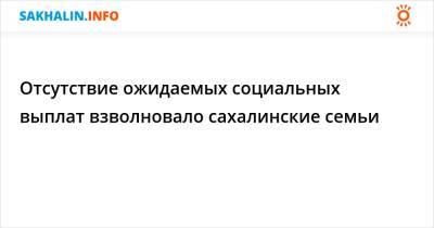 Отсутствие ожидаемых социальных выплат взволновало сахалинские семьи - sakhalin.info - Сахалинская обл.