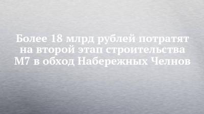 Более 18 млрд рублей потратят на второй этап строительства М7 в обход Набережных Челнов - chelny-izvest.ru - Набережные Челны - Нижнекамск