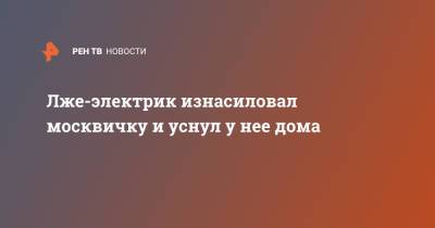 Лже-электрик изнасиловал москвичку и уснул у нее дома - ren.tv - Москва
