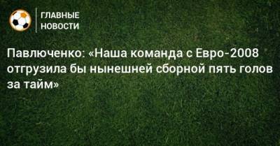 Василий Березуцкий - Роман Павлюченко - Павлюченко: «Наша команда с Евро-2008 отгрузила бы нынешней сборной пять голов за тайм» - bombardir.ru - Россия
