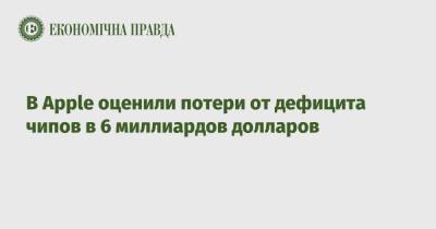 Тим Кук - В Apple оценили потери от дефицита чипов в 6 миллиардов долларов - epravda.com.ua - Украина