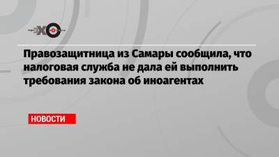 Правозащитница из Самары сообщила, что налоговая служба не дала ей выполнить требования закона об иноагентах - echo.msk.ru - Москва - Самара