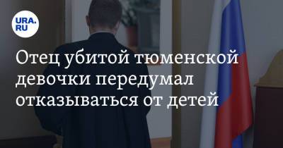 Отец убитой тюменской девочки передумал отказываться от детей - ura.news