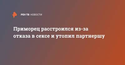 Приморец расстроился из-за отказа в сексе и утопил партнершу - ren.tv - Приморье край - район Черниговский