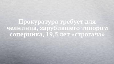 Прокуратура требует для челнинца, зарубившего топором соперника, 19,5 лет «строгача» - chelny-izvest.ru