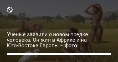 Ученые заявили о новом предке человека. Он жил в Африке и на Юго-Востоке Европы – фото - liga.net - Украина - Мексика - Эфиопия