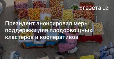 Шавкат Мирзиеев - Президент анонсировал меры поддержки для плодоовощных кластеров и кооперативов - gazeta.uz - Узбекистан