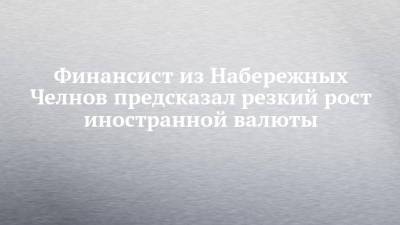 Финансист из Набережных Челнов предсказал резкий рост иностранной валюты - chelny-izvest.ru - Набережные Челны