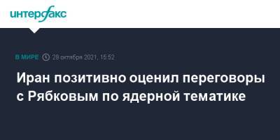 Сергей Рябков - Иран позитивно оценил переговоры с Рябковым по ядерной тематике - interfax.ru - Москва - Россия - Иран - Тегеран