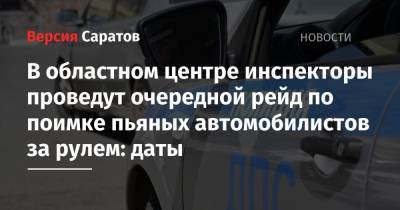 В областном центре инспекторы проведут очередной рейд по поимке пьяных автомобилистов за рулем: даты - nversia.ru - Саратов