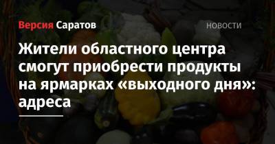 Жители областного центра смогут приобрести продукты на ярмарках «выходного дня»: адреса - nversia.ru - Саратов - Пензенская обл. - Юбилейный