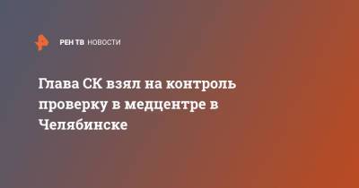Александр Бастрыкин - Глава СК взял на контроль проверку в медцентре в Челябинске - ren.tv - Россия - Челябинская обл. - Челябинск