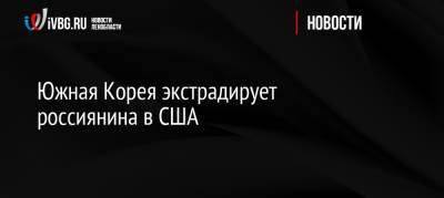Южная Корея экстрадирует россиянина в США - ivbg.ru - Москва - Россия - Южная Корея - США - Украина - шт. Огайо - USA - Сеул