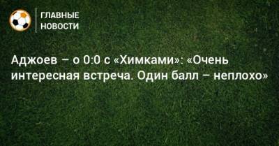Гурам Аджоев - Аджоев – о 0:0 с «Химками»: «Очень интересная встреча. Один балл – неплохо» - bombardir.ru
