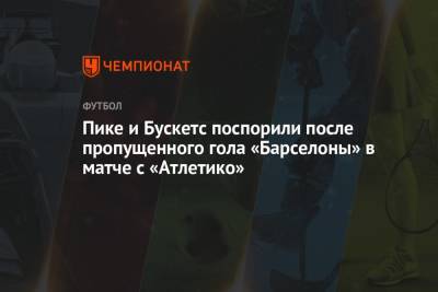 Жерар Пик - Серхио Бускетс - Пике и Бускетс поспорили после пропущенного гола «Барселоны» в матче с «Атлетико» - championat.com - Испания - Мадрид