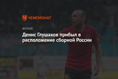 Денис Глушаков - Денис Глушаков прибыл в расположение сборной России - championat.com - Россия - Тула - Словения - Словакия