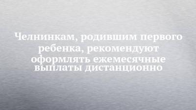 Челнинкам, родившим первого ребенка, рекомендуют оформлять ежемесячные выплаты дистанционно - chelny-izvest.ru