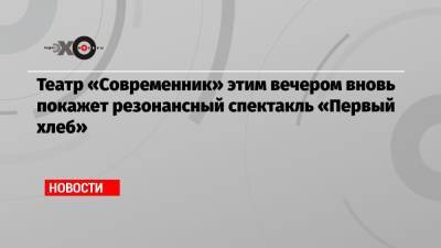 Театр «Современник» этим вечером вновь покажет резонансный спектакль «Первый хлеб» - echo.msk.ru - Россия