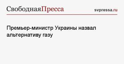 Денис Шмыгаль - Премьер-министр Украины назвал альтернативу газу - svpressa.ru - Украина - Волынская обл.
