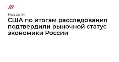 США по итогам расследования подтвердили рыночной статус экономики России - tvrain.ru - Россия - США