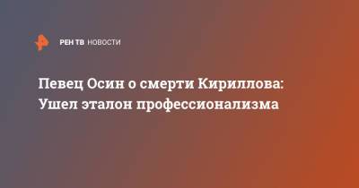 Игорь Кириллов - Певец Осин о смерти Кириллова: Ушел эталон профессионализма - ren.tv - Россия