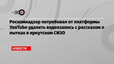 Роскомнадзор потребовал от платформы YouTube удалить видеозапись с рассказом о пытках в иркутском СИЗО - echo.msk.ru - Иркутск