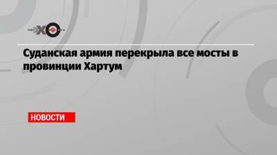 Абдель Фаттах Аль-Бурхан - Абдалла Хамдук - Суданская армия перекрыла все мосты в провинции Хартум - echo.msk.ru - Судан - г. Хартум