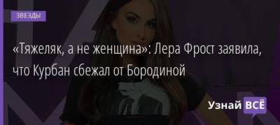 Курбан Омаров - «Тяжеляк, а не женщина»: Лера Фрост заявила, что Курбан сбежал от Бородиной - skuke.net