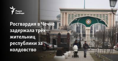 Росгвардия в Чечне задержала трёх жительниц республики за колдовство - svoboda.org - респ. Чечня
