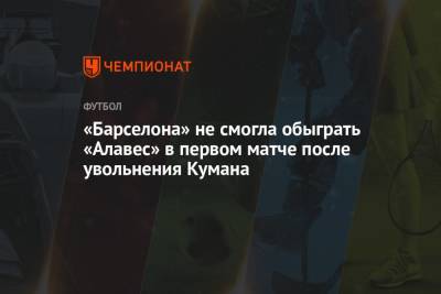 Рональд Куман - «Барселона» не смогла обыграть «Алавес» в первом матче после увольнения Кумана - championat.com