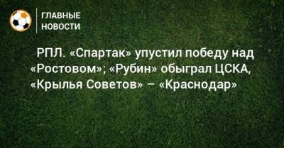 ⚽ РПЛ. «Спартак» упустил победу над «Ростовом»; «Рубин» обыграл ЦСКА, «Крылья Советов» – «Краснодар» - bombardir.ru - Москва - Россия - Сочи - Краснодар - Екатеринбург - Тула - Нижний Новгород - Казань - Ростов-На-Дону - Самара