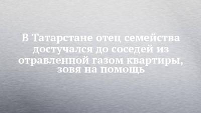 В Татарстане отец семейства достучался до соседей из отравленной газом квартиры, зовя на помощь - chelny-izvest.ru - респ. Татарстан - Казань