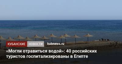 «Могли отравиться водой»: 40 российских туристов госпитализированы в Египте - kubnews.ru - Краснодарский край - Египет - Россияне