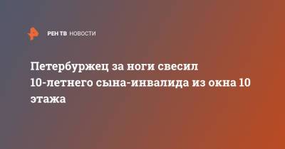 Петербуржец за ноги свесил 10-летнего сына-инвалида из окна 10 этажа - ren.tv - Ленинградская обл. - Санкт-Петербург - р-н Фрунзенский
