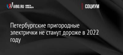 Петербургские пригородные электрички не станут дороже в 2022 году - ivbg.ru - Россия - Украина - Санкт-Петербург