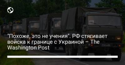 "Похоже, это не учения". РФ стягивает войска к границе с Украиной – The Washington Post - liga.net - Россия - Украина - Washington - Washington