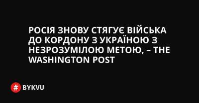 Росія знову стягує війська до кордону з Україною з незрозумілою метою, – The Washington Post - bykvu.com - США - Украина - Washington - Росія - Євросоюз