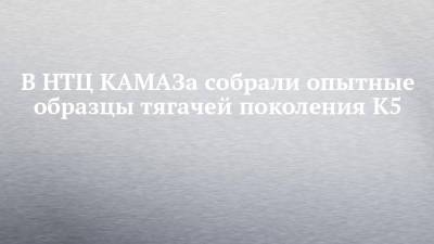 В НТЦ КАМАЗа собрали опытные образцы тягачей поколения К5 - chelny-izvest.ru - Камаз