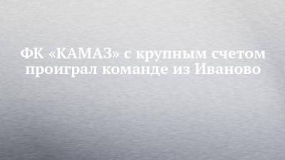 ФК «КАМАЗ» с крупным счетом проиграл команде из Иваново - chelny-izvest.ru - Набережные Челны - Иваново