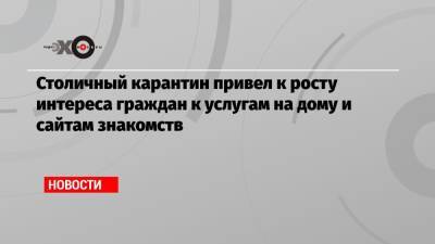 Столичный карантин привел к росту интереса граждан к услугам на дому и сайтам знакомств - echo.msk.ru